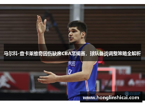 马尔科-查卡莱维奇因伤缺席CBA常规赛，球队备战调整策略全解析